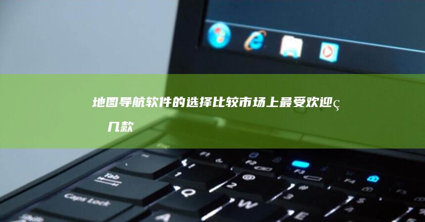 地图导航软件的选择：比较市场上最受欢迎的几款应用功能与用户反馈 (离线地图导航软件)