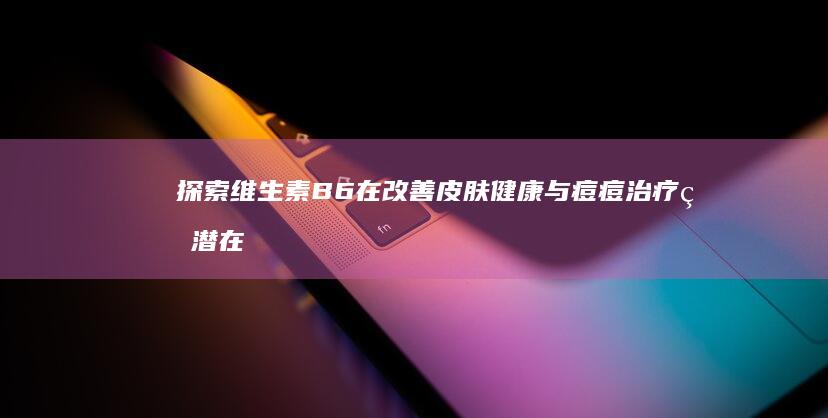 探索维生素B6在改善皮肤健康与痘痘治疗的潜在奇效